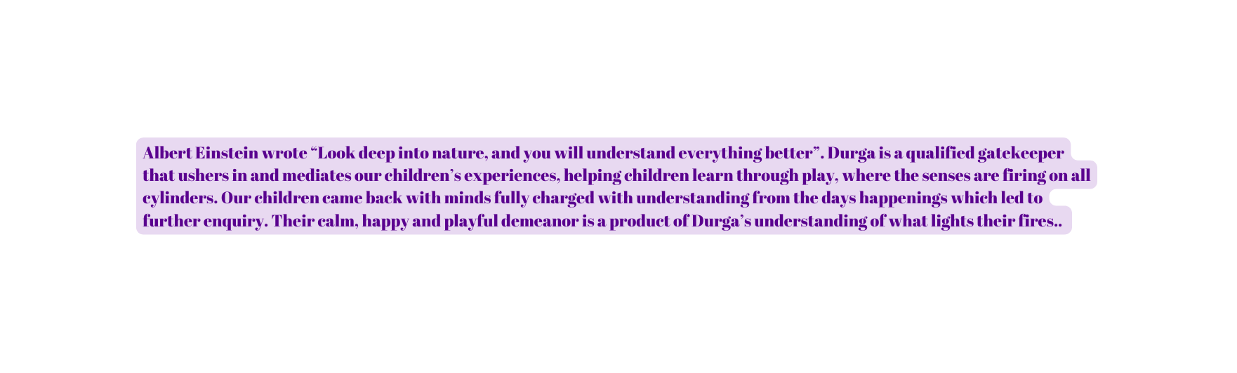 Albert Einstein wrote Look deep into nature and you will understand everything better Durga is a qualified gatekeeper that ushers in and mediates our children s experiences helping children learn through play where the senses are firing on all cylinders Our children came back with minds fully charged with understanding from the days happenings which led to further enquiry Their calm happy and playful demeanor is a product of Durga s understanding of what lights their fires